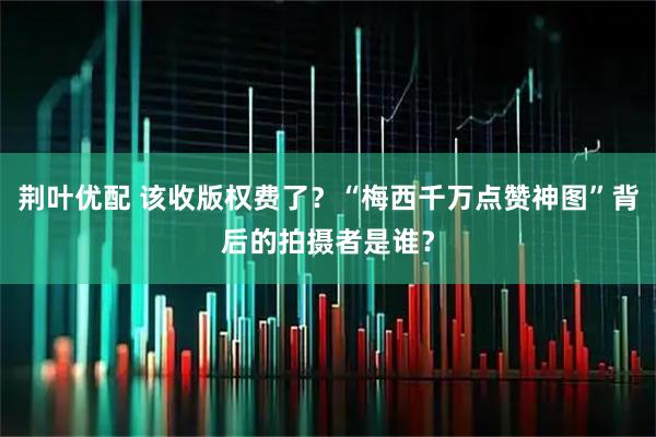 荆叶优配 该收版权费了？“梅西千万点赞神图”背后的拍摄者是谁？