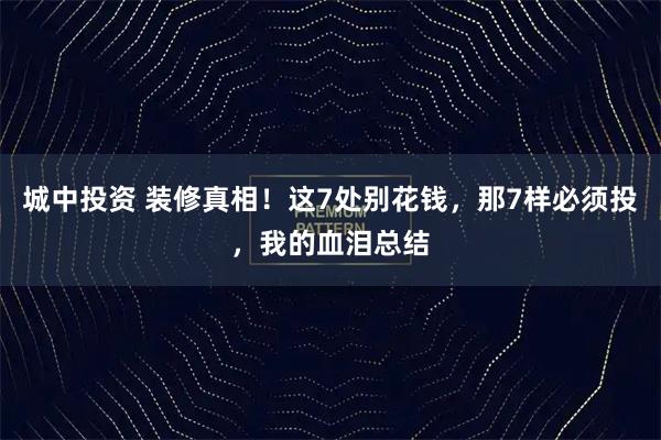 城中投资 装修真相！这7处别花钱，那7样必须投，我的血泪总结