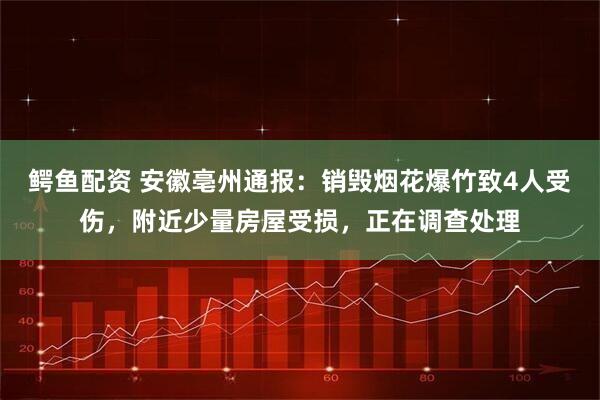 鳄鱼配资 安徽亳州通报：销毁烟花爆竹致4人受伤，附近少量房屋受损，正在调查处理