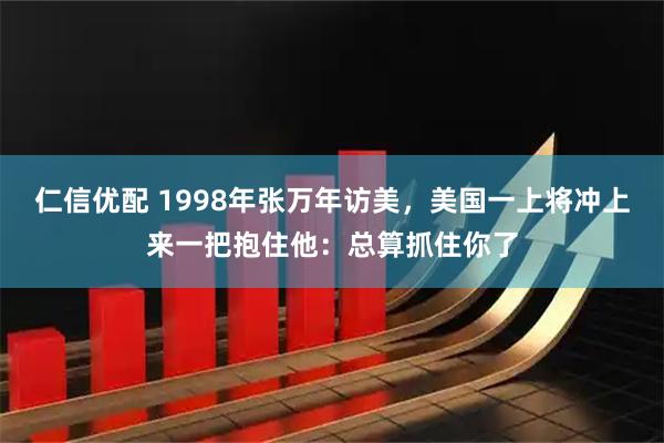 仁信优配 1998年张万年访美，美国一上将冲上来一把抱住他：总算抓住你了