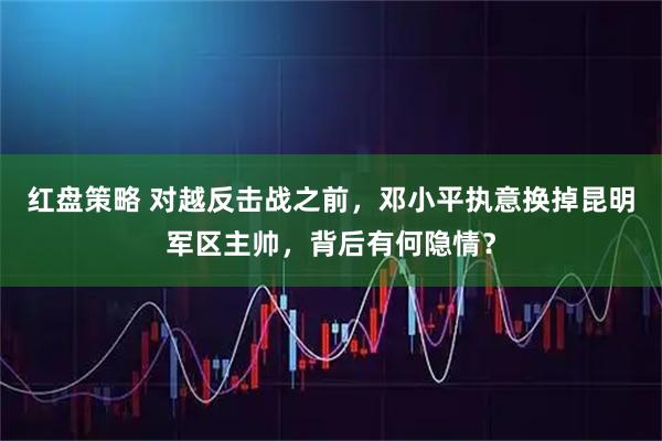 红盘策略 对越反击战之前，邓小平执意换掉昆明军区主帅，背后有何隐情？