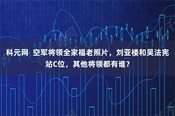 科元网  空军将领全家福老照片，刘亚楼和吴法宪站C位，其他将领都有谁？