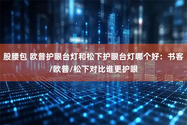股腰包 欧普护眼台灯和松下护眼台灯哪个好：书客/欧普/松下对比谁更护眼
