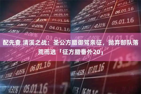 配先查 清溪之战：圣公方腊御驾亲征，抛弃部队落荒而逃「征方腊番外20」