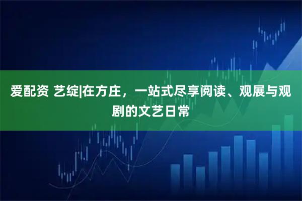 爱配资 艺绽|在方庄,一站式尽享阅读、观展与观剧的文艺日常