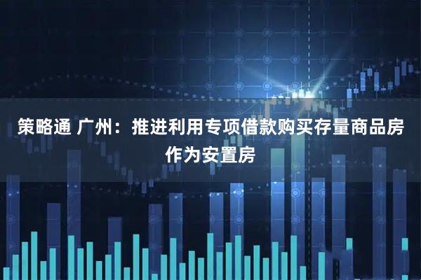 策略通 广州：推进利用专项借款购买存量商品房作为安置房