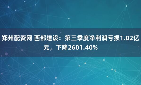 郑州配资网 西部建设：第三季度净利润亏损1.02亿元，下降2601.40%