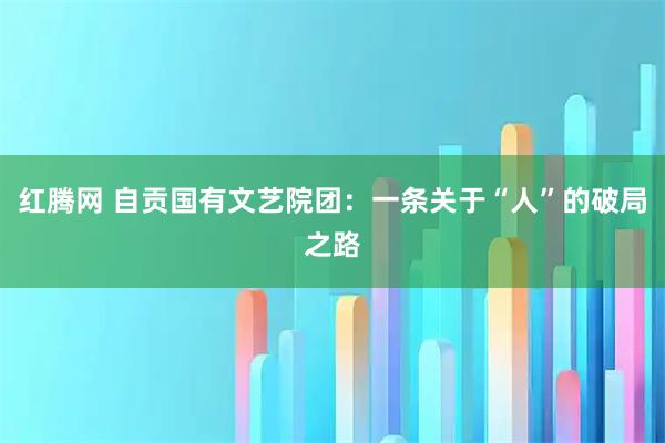 红腾网 自贡国有文艺院团：一条关于“人”的破局之路