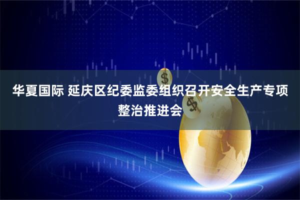 华夏国际 延庆区纪委监委组织召开安全生产专项整治推进会