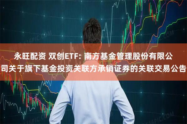 永旺配资 双创ETF: 南方基金管理股份有限公司关于旗下基金投资关联方承销证券的关联交易公告