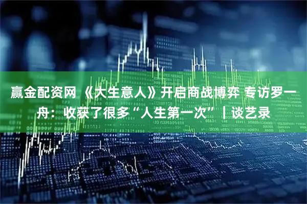 赢金配资网 《大生意人》开启商战博弈 专访罗一舟：收获了很多“人生第一次”｜谈艺录