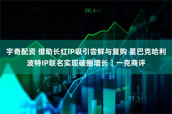宇奇配资 借助长红IP吸引尝鲜与复购 星巴克哈利波特IP联名实现破圈增长｜一克商评