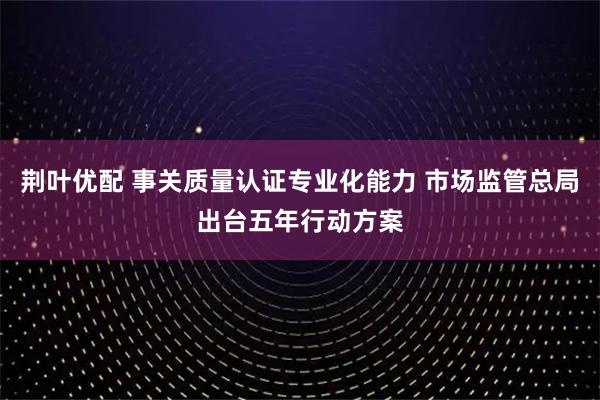 荆叶优配 事关质量认证专业化能力 市场监管总局出台五年行动方案