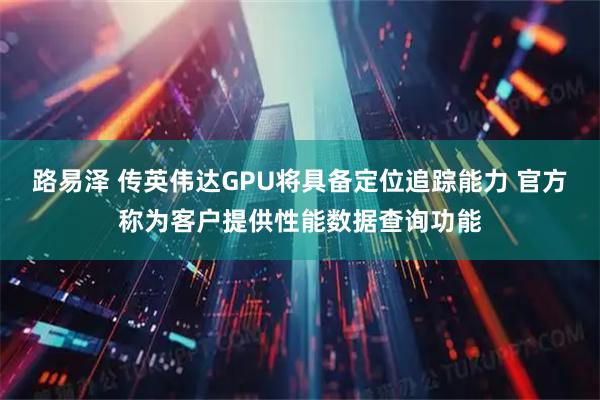 路易泽 传英伟达GPU将具备定位追踪能力 官方称为客户提供性能数据查询功能