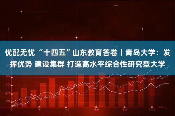 优配无忧 “十四五”山东教育答卷|青岛大学:发挥优势 建设集群 打造高水平综合性研究型大学