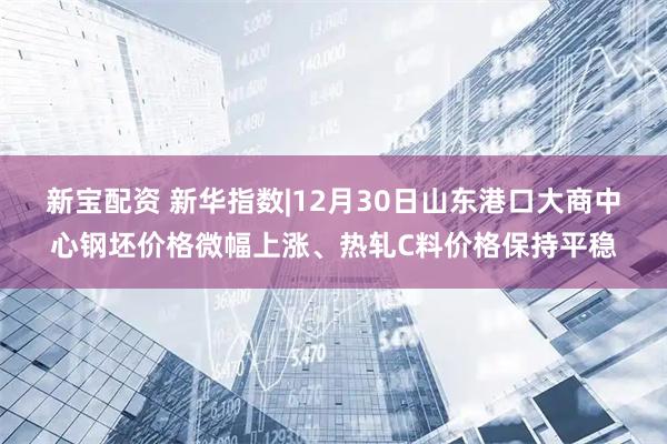 新宝配资 新华指数|12月30日山东港口大商中心钢坯价格微幅上涨、热轧C料价格保持平稳