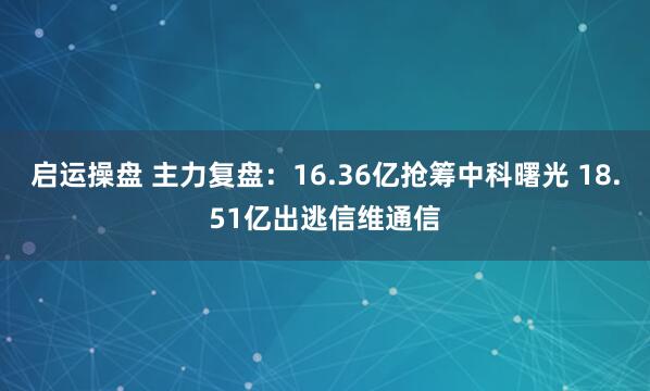启运操盘 主力复盘：16.36亿抢筹中科曙光 18.51亿出逃信维通信