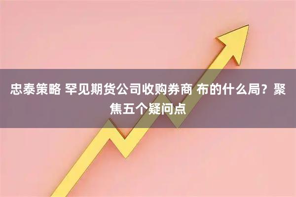 忠泰策略 罕见期货公司收购券商 布的什么局？聚焦五个疑问点