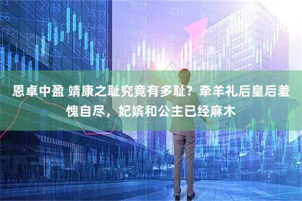 恩卓中盈 靖康之耻究竟有多耻？牵羊礼后皇后羞愧自尽，妃嫔和公主已经麻木