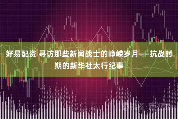 好易配资 寻访那些新闻战士的峥嵘岁月——抗战时期的新华社太行纪事