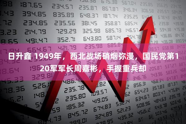 日升鑫 1949年，西北战场硝烟弥漫，国民党第120军军长周嘉彬，手握重兵却