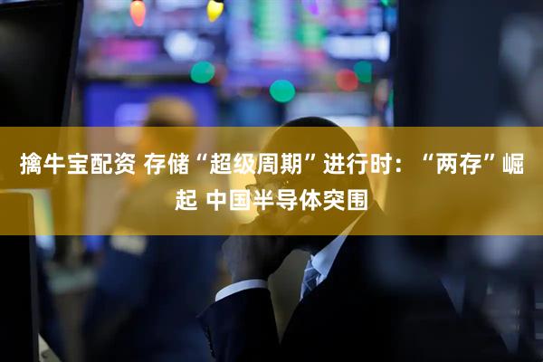 擒牛宝配资 存储“超级周期”进行时:“两存”崛起 中国半导体突围