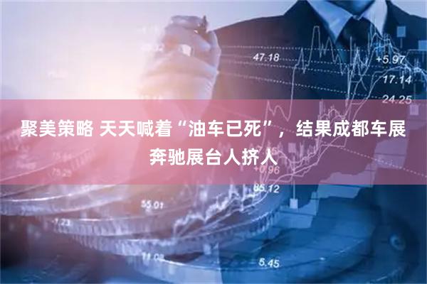 聚美策略 天天喊着“油车已死”，结果成都车展奔驰展台人挤人