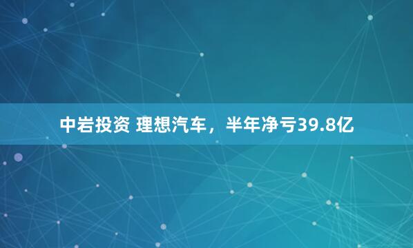 中岩投资 理想汽车，半年净亏39.8亿