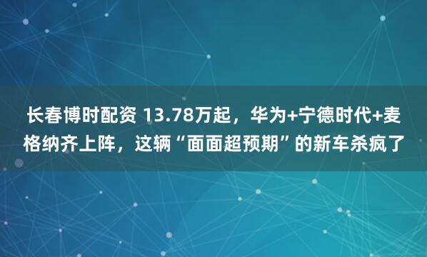 长春博时配资 13.78万起，华为+宁德时代+麦格纳齐上阵，这辆“面面超预期”的新车杀疯了